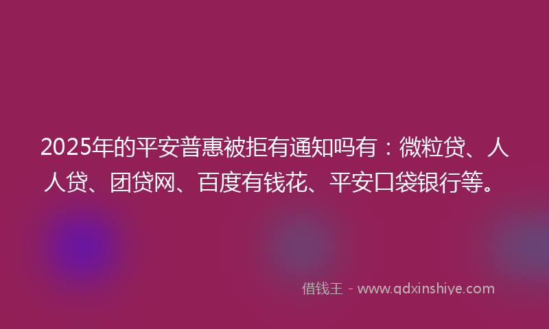 2025年的平安普惠被拒有通知吗有：微粒贷、人人贷、团贷网、百度有钱花、平安口袋银行等。