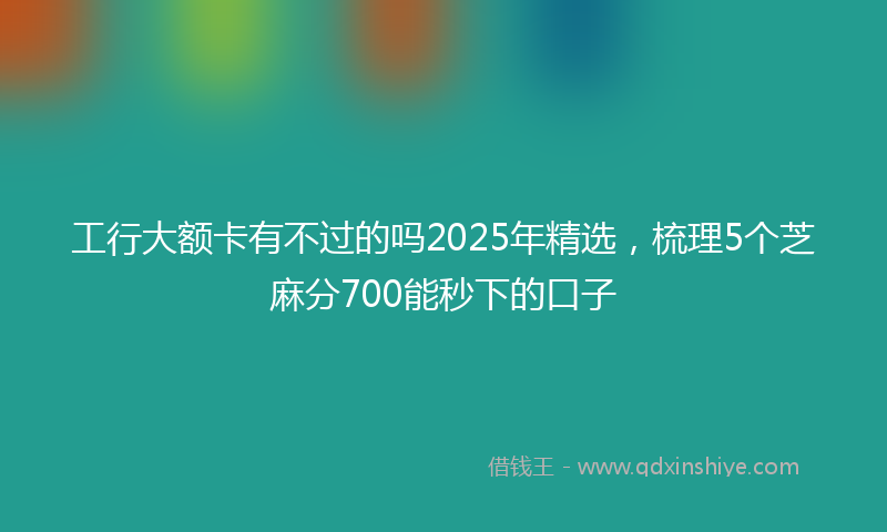 工行大额卡有不过的吗2025年精选，梳理5个芝麻分700能秒下的口子
