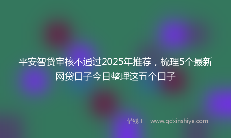 平安智贷审核不通过2025年推荐，梳理5个最新网贷口子今日整理这五个口子