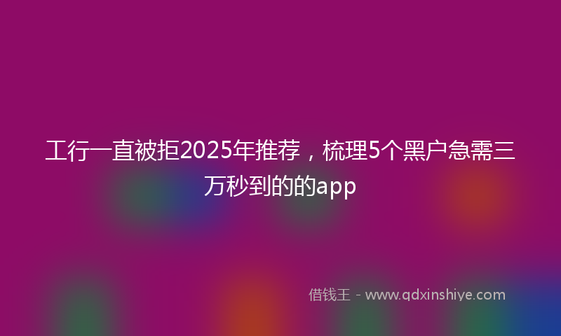 工行一直被拒2025年推荐，梳理5个黑户急需三万秒到的的app
