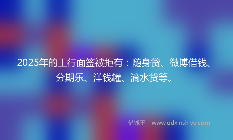 2025年的工行面签被拒有：随身贷、微博借钱、分期乐、洋钱罐、滴水贷等。