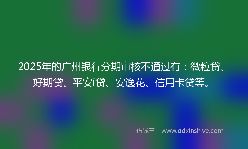 2025年的广州银行分期审核不通过有：微粒贷、好期贷、平安i贷、安逸花、信用卡贷等。