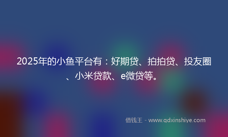 2025年的小鱼平台有：好期贷、拍拍贷、投友圈、小米贷款、e微贷等。