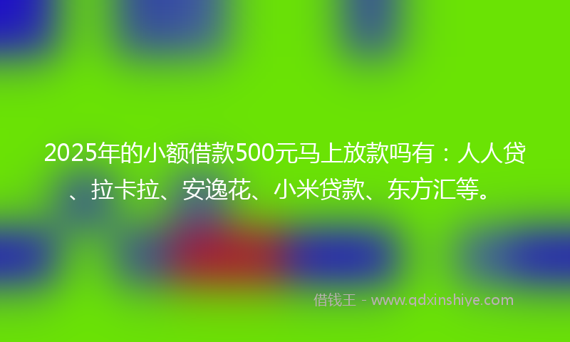 2025年的小额借款500元马上放款吗有：人人贷、拉卡拉、安逸花、小米贷款、东方汇等。