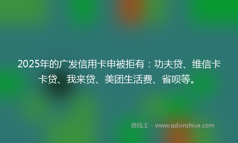 2025年的广发信用卡申被拒有：功夫贷、维信卡卡贷、我来贷、美团生活费、省呗等。