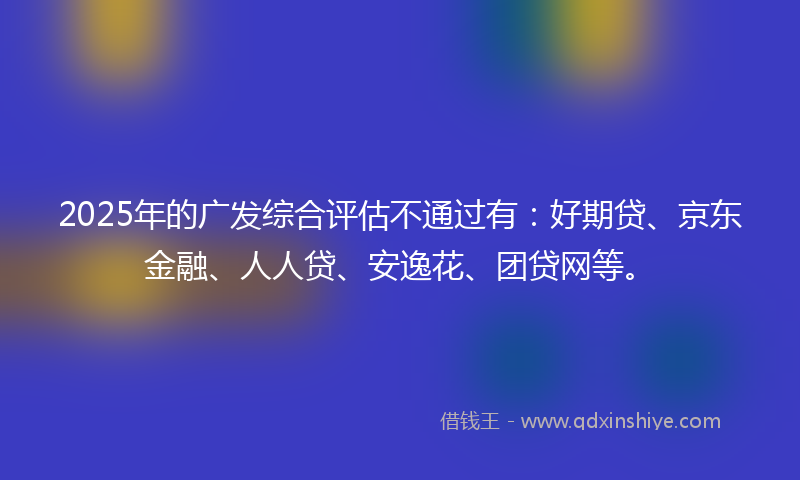 2025年的广发综合评估不通过有：好期贷、京东金融、人人贷、安逸花、团贷网等。