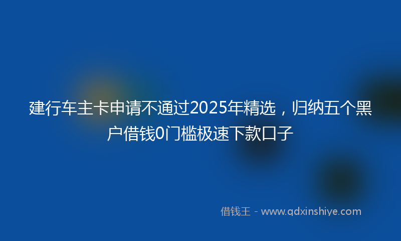 建行车主卡申请不通过2025年精选，归纳五个黑户借钱0门槛极速下款口子