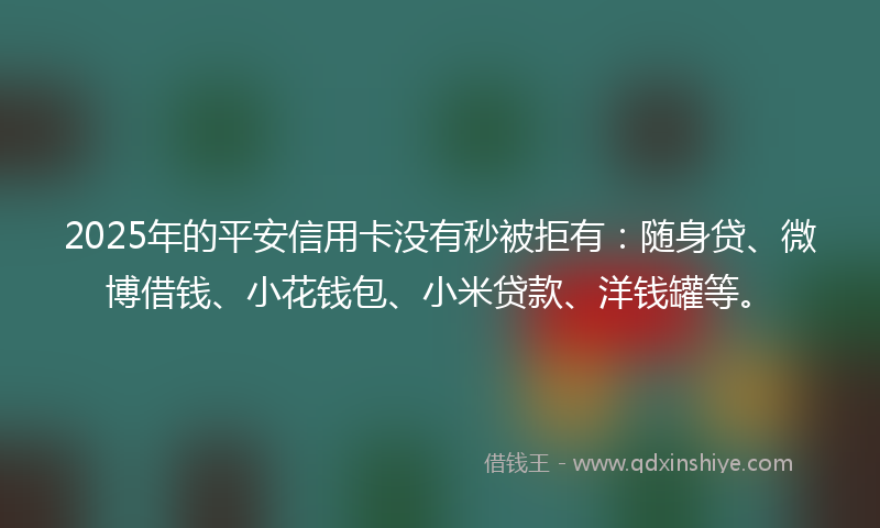 2025年的平安信用卡没有秒被拒有：随身贷、微博借钱、小花钱包、小米贷款、洋钱罐等。