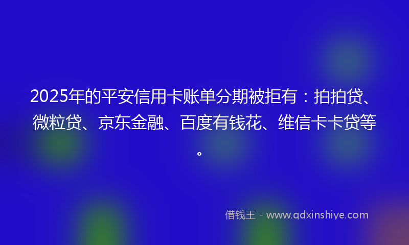 2025年的平安信用卡账单分期被拒有：拍拍贷、微粒贷、京东金融、百度有钱花、维信卡卡贷等。