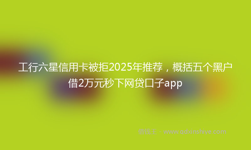 工行六星信用卡被拒2025年推荐，概括五个黑户借2万元秒下网贷口子app