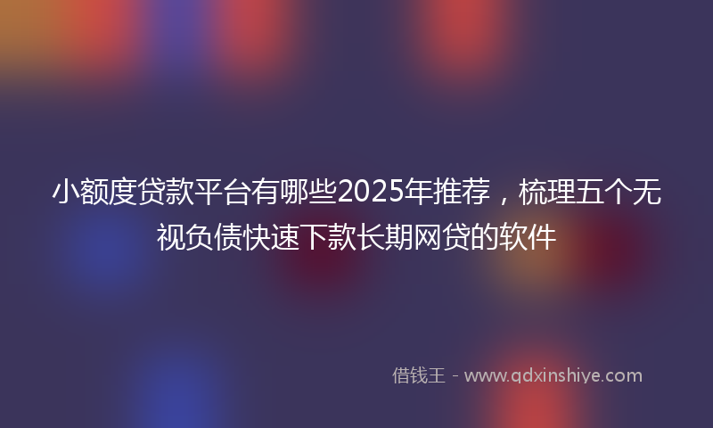 小额度贷款平台有哪些2025年推荐，梳理五个无视负债快速下款长期网贷的软件