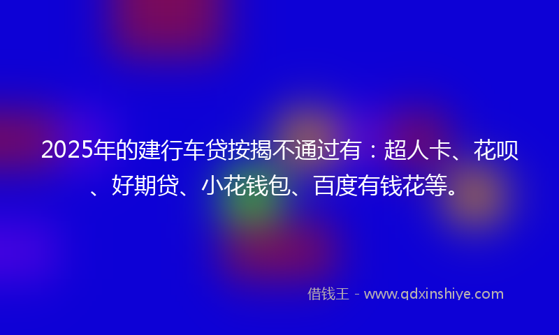 2025年的建行车贷按揭不通过有：超人卡、花呗、好期贷、小花钱包、百度有钱花等。