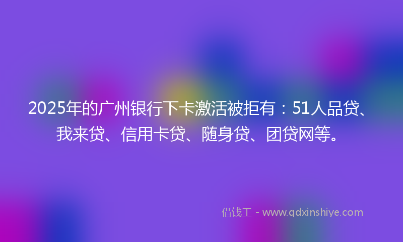2025年的广州银行下卡激活被拒有：51人品贷、我来贷、信用卡贷、随身贷、团贷网等。