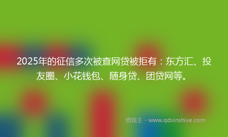 2025年的征信多次被查网贷被拒有：东方汇、投友圈、小花钱包、随身贷、团贷网等。