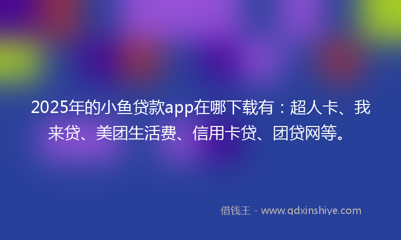 2025年的小鱼贷款app在哪下载有：超人卡、我来贷、美团生活费、信用卡贷、团贷网等。