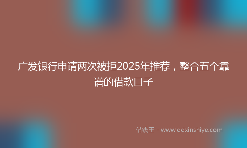 广发银行申请两次被拒2025年推荐，整合五个靠谱的借款口子