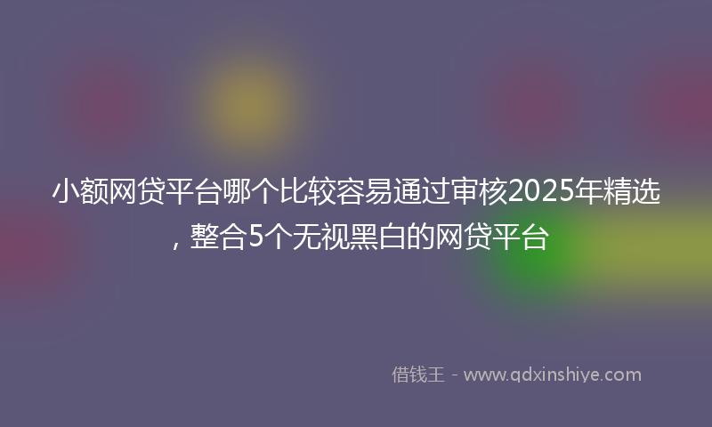 小额网贷平台哪个比较容易通过审核2025年精选，整合5个无视黑白的网贷平台