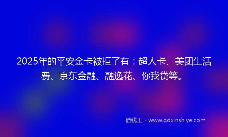 2025年的平安金卡被拒了有：超人卡、美团生活费、京东金融、融逸花、你我贷等。