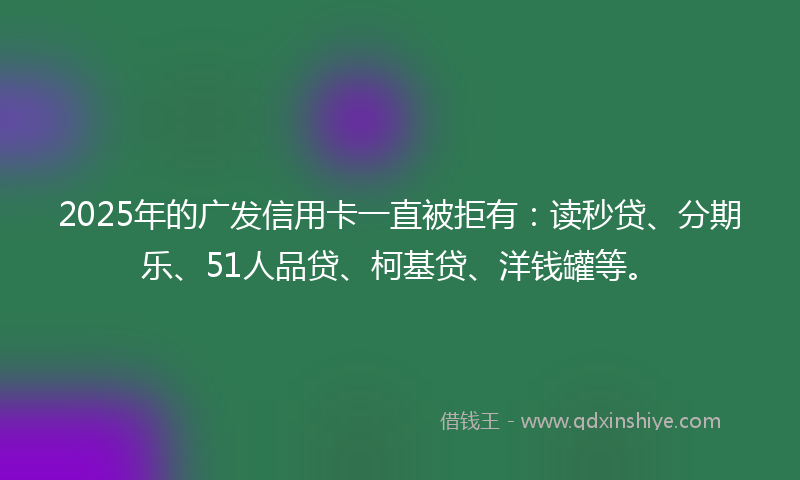 2025年的广发信用卡一直被拒有：读秒贷、分期乐、51人品贷、柯基贷、洋钱罐等。