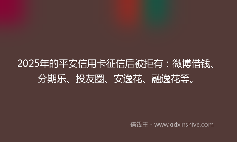 2025年的平安信用卡征信后被拒有：微博借钱、分期乐、投友圈、安逸花、融逸花等。