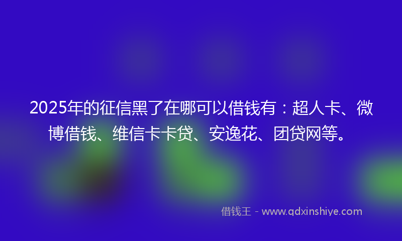 2025年的征信黑了在哪可以借钱有：超人卡、微博借钱、维信卡卡贷、安逸花、团贷网等。