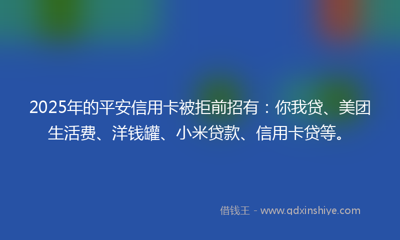 2025年的平安信用卡被拒前招有：你我贷、美团生活费、洋钱罐、小米贷款、信用卡贷等。
