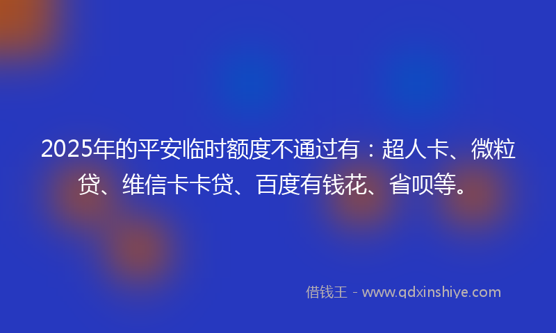 2025年的平安临时额度不通过有：超人卡、微粒贷、维信卡卡贷、百度有钱花、省呗等。