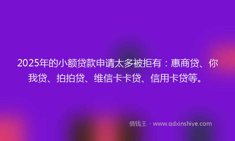 2025年的小额贷款申请太多被拒有：惠商贷、你我贷、拍拍贷、维信卡卡贷、信用卡贷等。