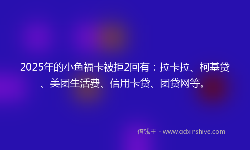 2025年的小鱼福卡被拒2回有：拉卡拉、柯基贷、美团生活费、信用卡贷、团贷网等。