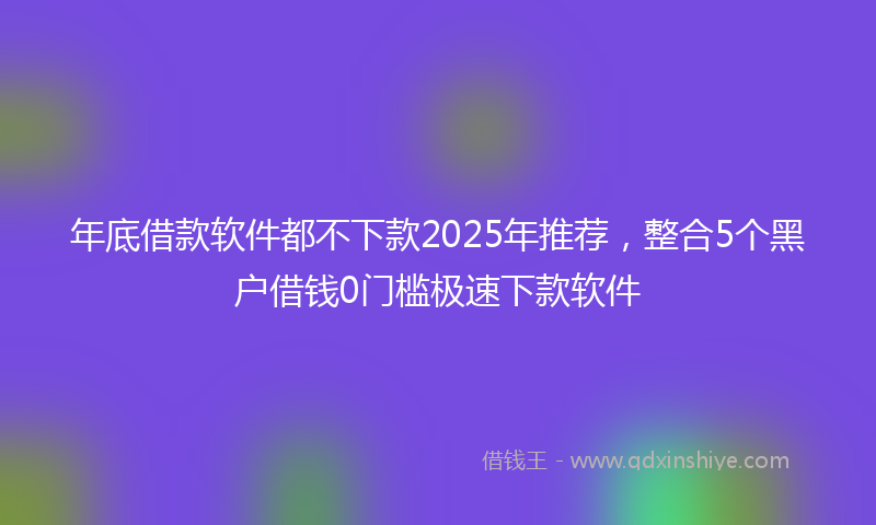 年底借款软件都不下款2025年推荐，整合5个黑户借钱0门槛极速下款软件