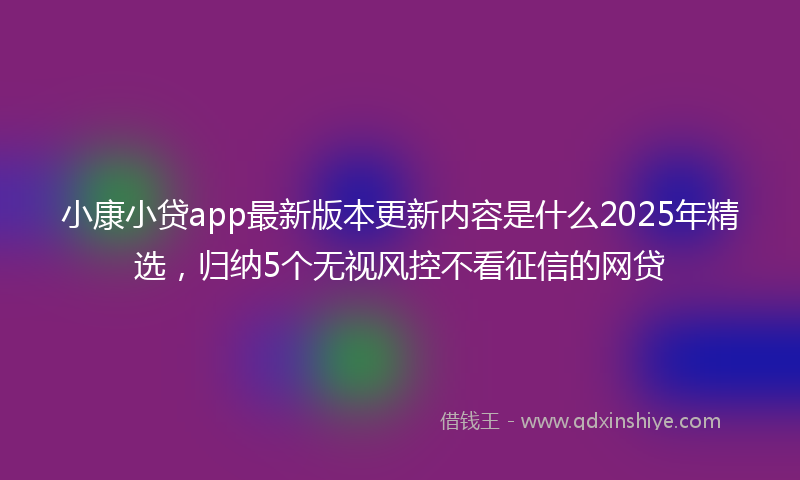小康小贷app最新版本更新内容是什么2025年精选，归纳5个无视风控不看征信的网贷