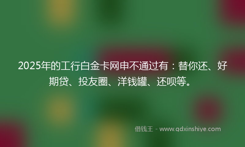 2025年的工行白金卡网申不通过有：替你还、好期贷、投友圈、洋钱罐、还呗等。