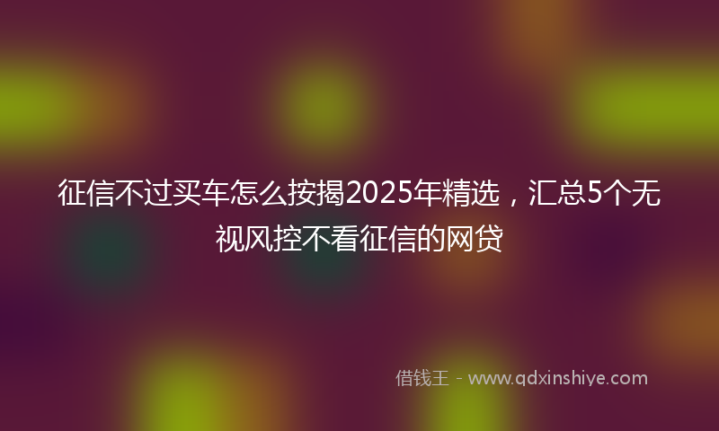 征信不过买车怎么按揭2025年精选，汇总5个无视风控不看征信的网贷