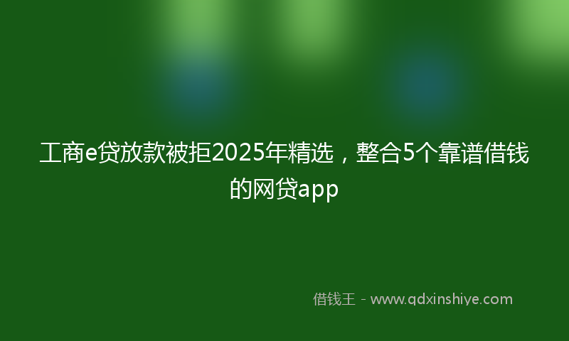 工商e贷放款被拒2025年精选，整合5个靠谱借钱的网贷app