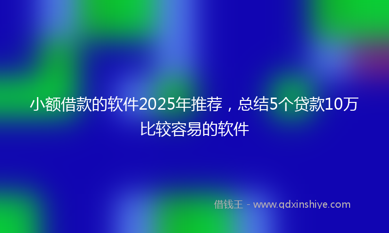 小额借款的软件2025年推荐，总结5个贷款10万比较容易的软件