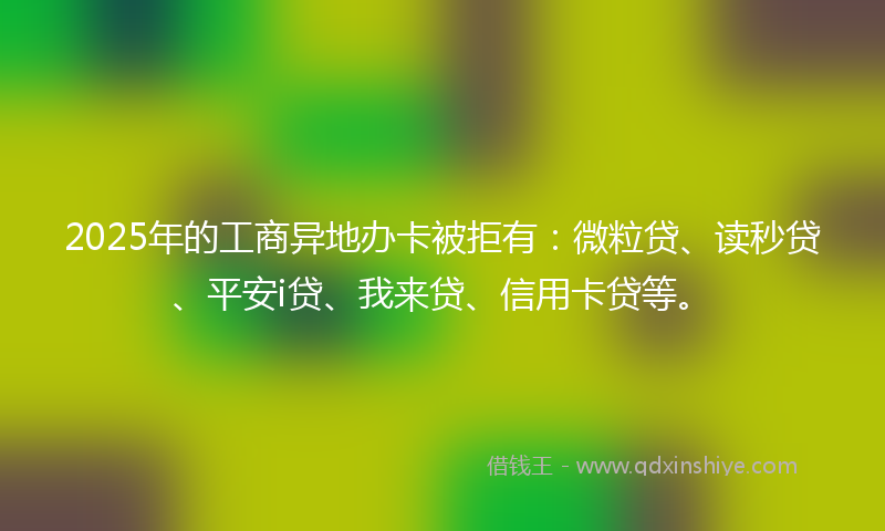 2025年的工商异地办卡被拒有：微粒贷、读秒贷、平安i贷、我来贷、信用卡贷等。
