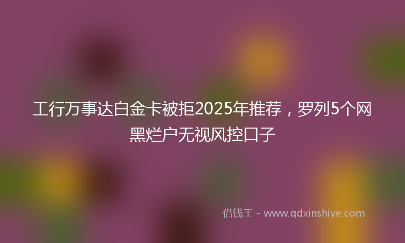 工行万事达白金卡被拒2025年推荐，罗列5个网黑烂户无视风控口子