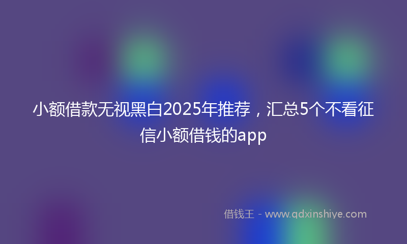 小额借款无视黑白2025年推荐，汇总5个不看征信小额借钱的app