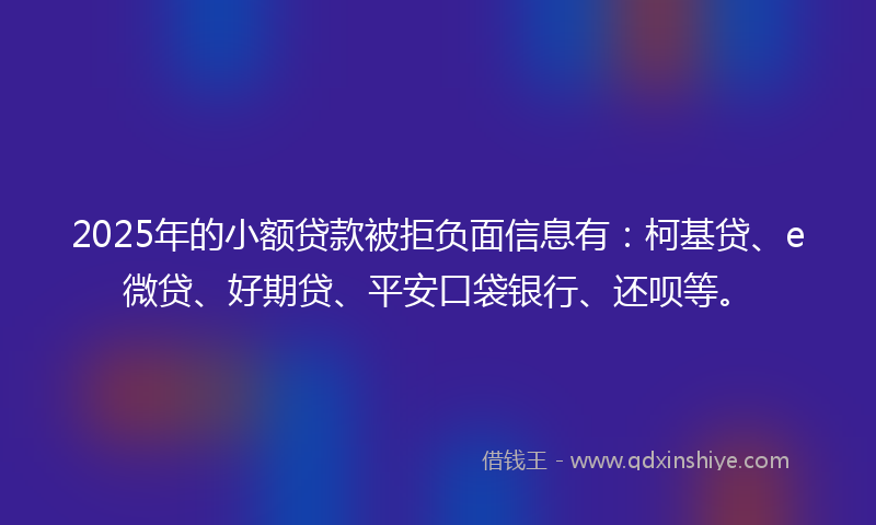2025年的小额贷款被拒负面信息有：柯基贷、e微贷、好期贷、平安口袋银行、还呗等。