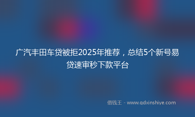 广汽丰田车贷被拒2025年推荐，总结5个新号易贷速审秒下款平台