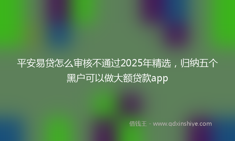 平安易贷怎么审核不通过2025年精选，归纳五个黑户可以做大额贷款app