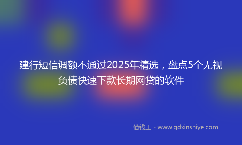 建行短信调额不通过2025年精选，盘点5个无视负债快速下款长期网贷的软件