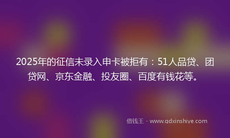 2025年的征信未录入申卡被拒有：51人品贷、团贷网、京东金融、投友圈、百度有钱花等。