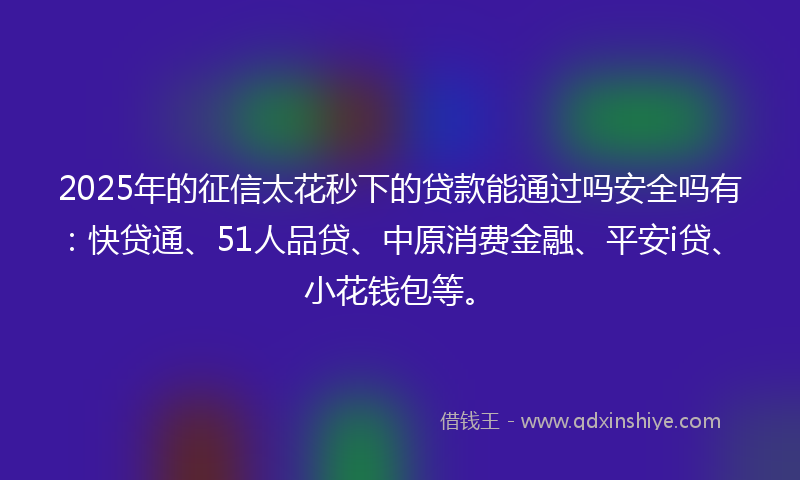 2025年的征信太花秒下的贷款能通过吗安全吗有：快贷通、51人品贷、中原消费金融、平安i贷、小花钱包等。