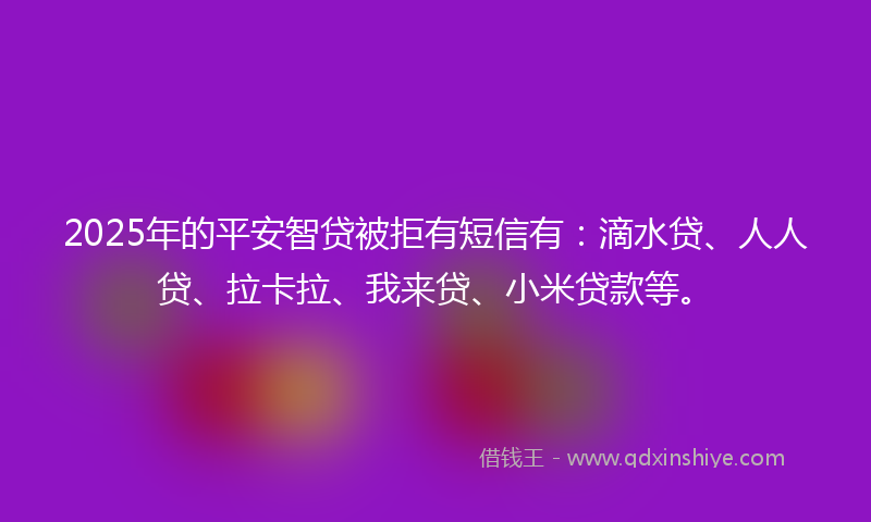 2025年的平安智贷被拒有短信有：滴水贷、人人贷、拉卡拉、我来贷、小米贷款等。