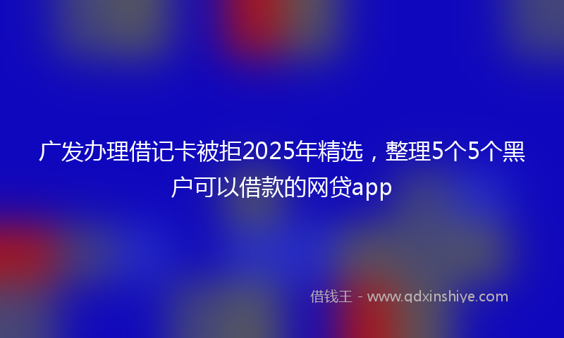 广发办理借记卡被拒2025年精选，整理5个5个黑户可以借款的网贷app