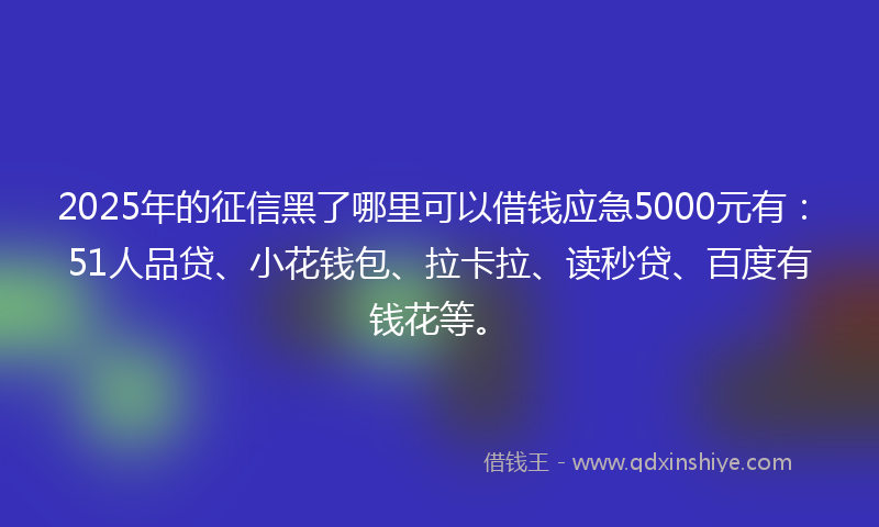 2025年的征信黑了哪里可以借钱应急5000元有：51人品贷、小花钱包、拉卡拉、读秒贷、百度有钱花等。