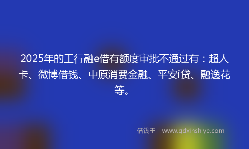 2025年的工行融e借有额度审批不通过有：超人卡、微博借钱、中原消费金融、平安i贷、融逸花等。