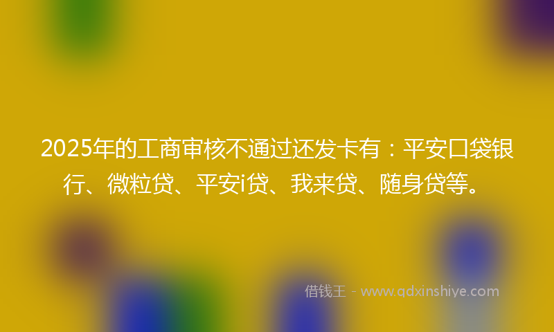 2025年的工商审核不通过还发卡有：平安口袋银行、微粒贷、平安i贷、我来贷、随身贷等。
