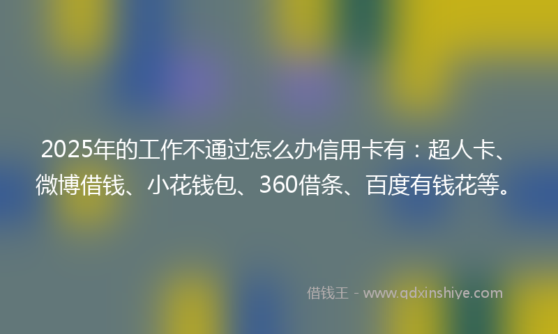 2025年的工作不通过怎么办信用卡有：超人卡、微博借钱、小花钱包、360借条、百度有钱花等。